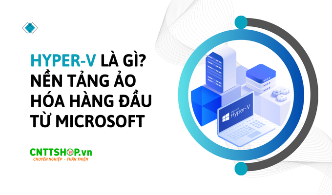 Hyper-V là gì? Giới thiệu nền tảng ảo hóa hàng đầu từ Microsoft