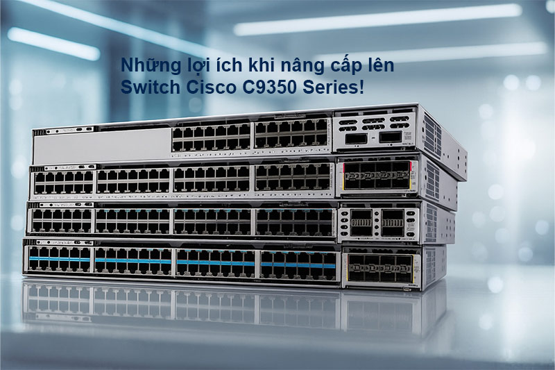 Những lợi ích khi nâng cấp lên dòng switch cisco C9350 series
